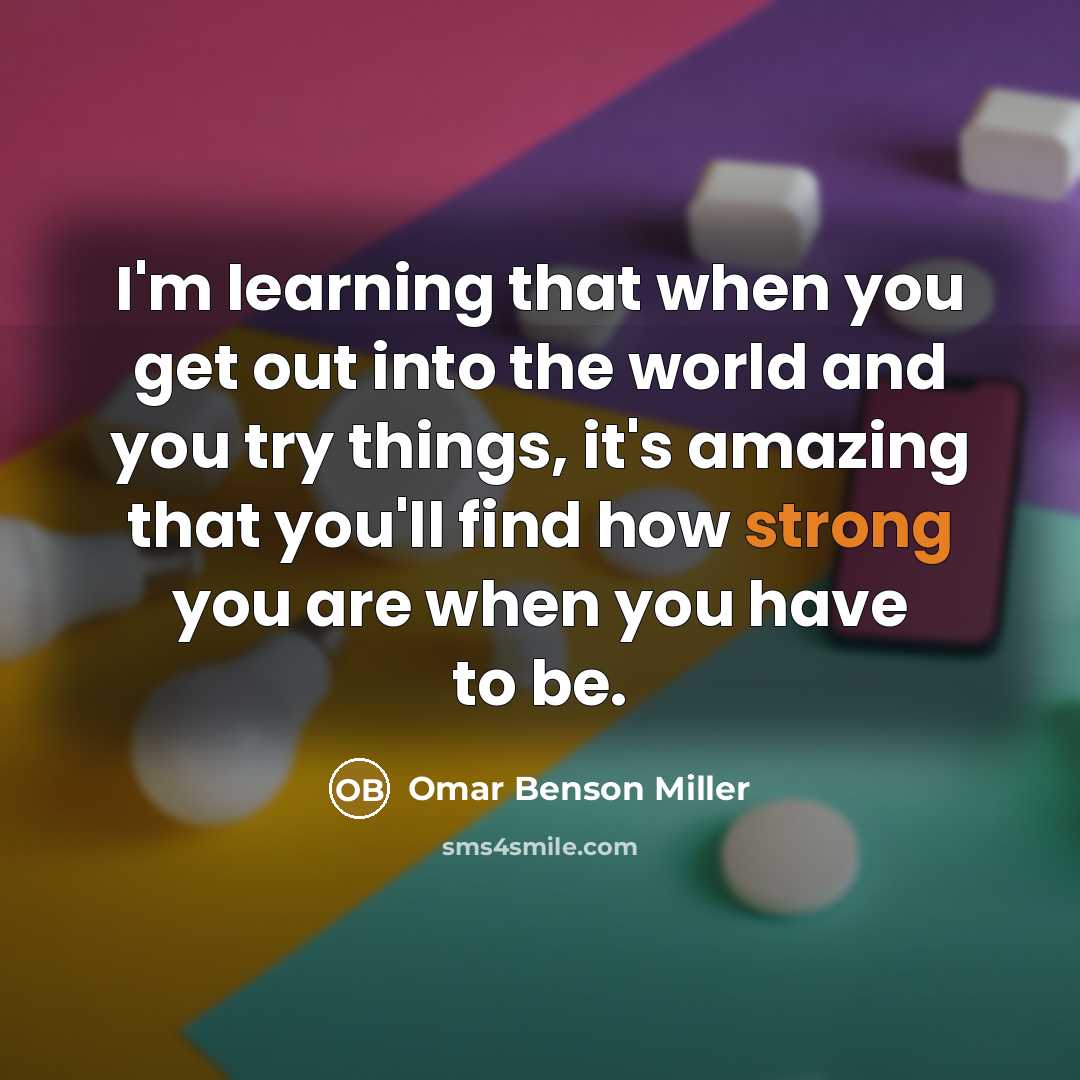 “I'm learning that when you get out into the world and you try things, it's amazing that you'll find how strong you are when you have to be.” quote by Omar Benson Miller