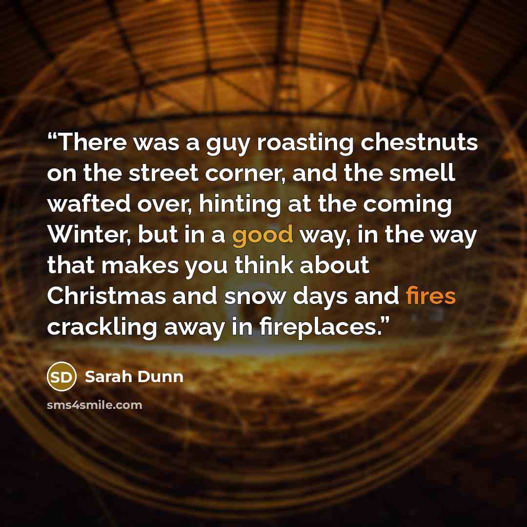 “There was a guy roasting chestnuts on the street corner, and the smell wafted over, hinting at the coming Winter, but in a good way, in the way that makes you think about Christmas and snow days and fires crackling away in fireplaces.” quote by Sarah Dunn
