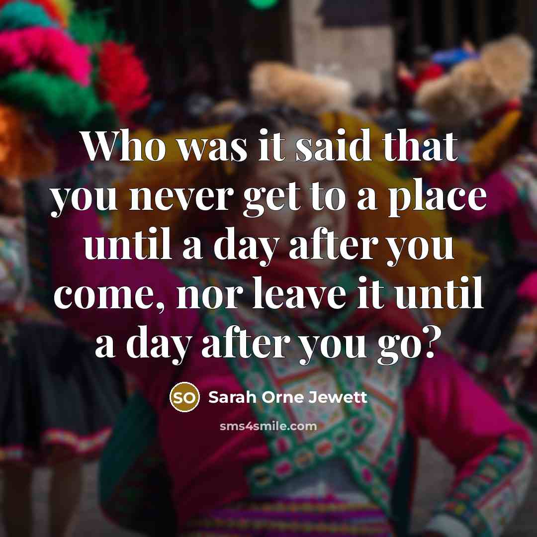“Who was it said that you never get to a place until a day after you come, nor leave it until a day after you go?” quote by Sarah Orne Jewett