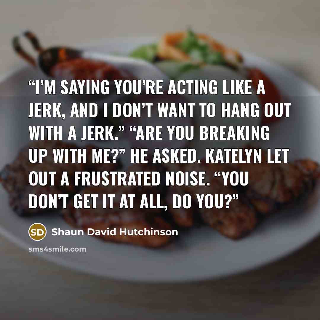 “I’m saying you’re acting like a jerk, and I don’t want to hang out with a jerk.” “Are you breaking up with me?” he asked. Katelyn let out a frustrated noise. “You don’t get it at all, do you?” quote by Shaun David Hutchinson