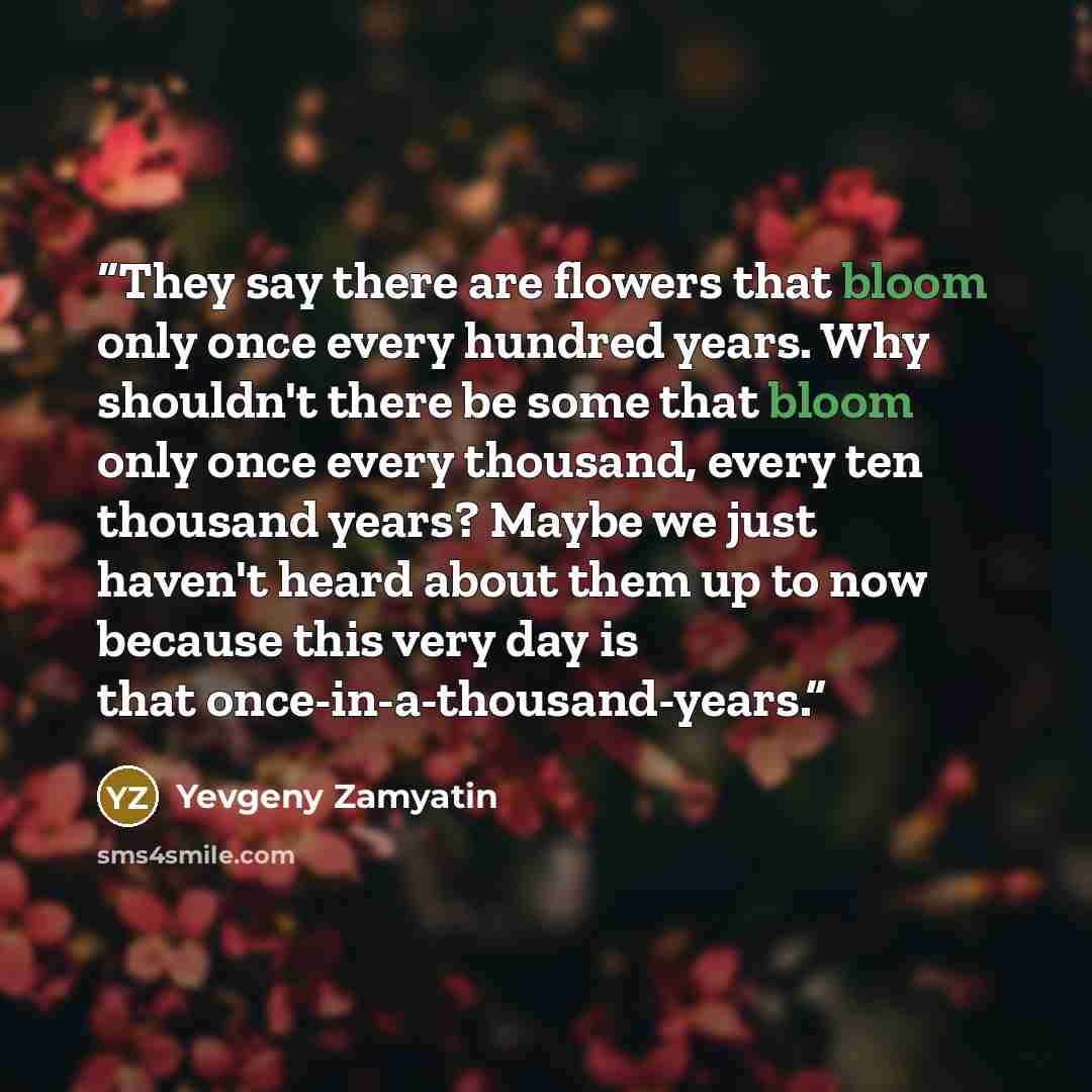 “They say there are flowers that bloom only once every hundred years. Why shouldn't there be some that bloom only once every thousand, every ten thousand years? Maybe we just haven't heard about them up to now because this very day is that once-in-a-thousand-years.” quote by Yevgeny Zamyatin
