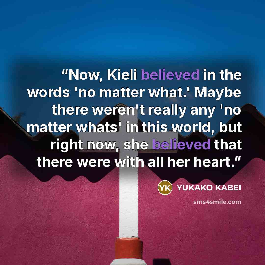 “Now, Kieli believed in the words 'no matter what.' Maybe there weren't really any 'no matter whats' in this world, but right now, she believed that there were with all her heart.” quote by Yukako Kabei