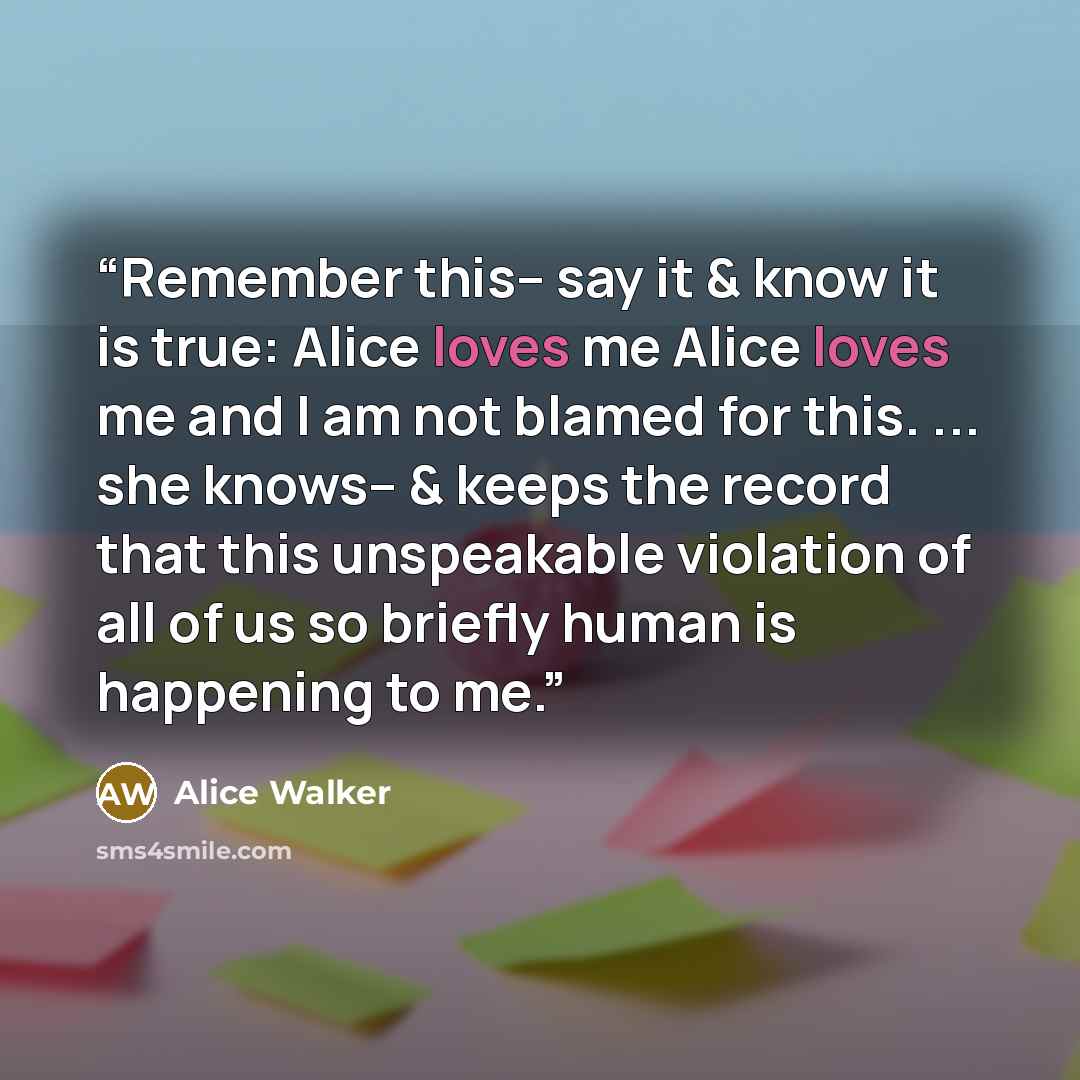 “Remember this-- say it & know it is true: Alice loves me Alice loves me and I am not blamed for this. ... she knows-- & keeps the record that this unspeakable violation of all of us so briefly human is happening to me.” quote by Alice Walker