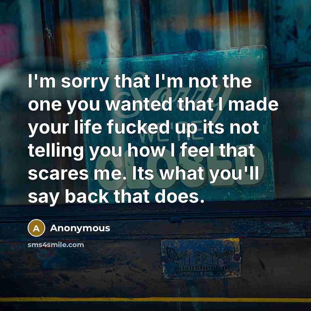 “I'm sorry that I'm not the one you wanted that I made your life fucked up its not telling you how I feel that scares me. Its what you'll say back that does.” quote by Anonymous