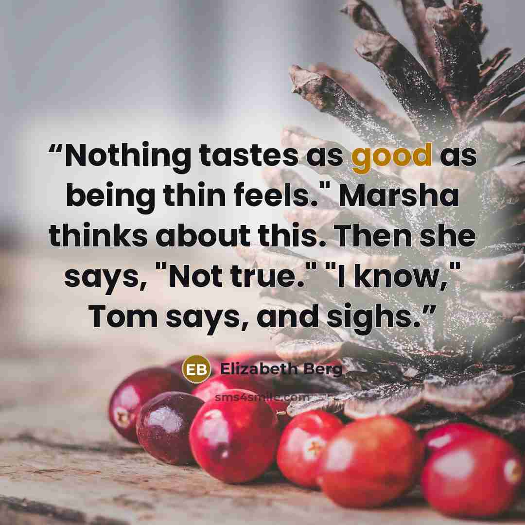 “Nothing tastes as good as being thin feels." Marsha thinks about this. Then she says, "Not true." "I know," Tom says, and sighs.” quote by Elizabeth Berg
