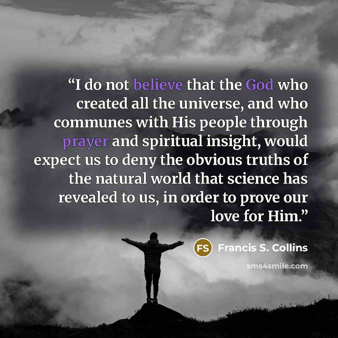 “I do not believe that the God who created all the universe, and who communes with His people through prayer and spiritual insight, would expect us to deny the obvious truths of the natural world that science has revealed to us, in order to prove our love for Him.” quote by Francis S. Collins