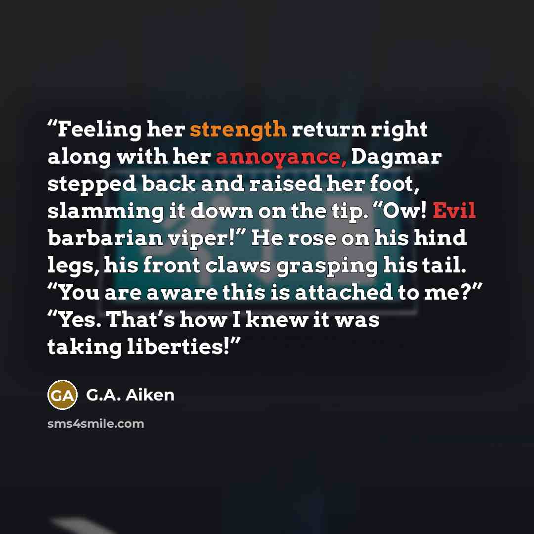 “Feeling her strength return right along with her annoyance, Dagmar stepped back and raised her foot, slamming it down on the tip. “Ow! Evil barbarian viper!” He rose on his hind legs, his front claws grasping his tail. “You are aware this is attached to me?” “Yes. That’s how I knew it was taking…” quote by G.A. Aiken