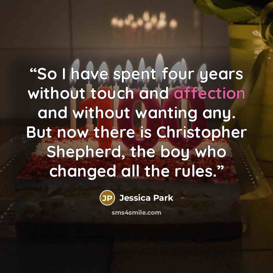 “So I have spent four years without touch and affection and without wanting any. But now there is Christopher Shepherd, the boy who changed all the rules.” quote by Jessica Park
