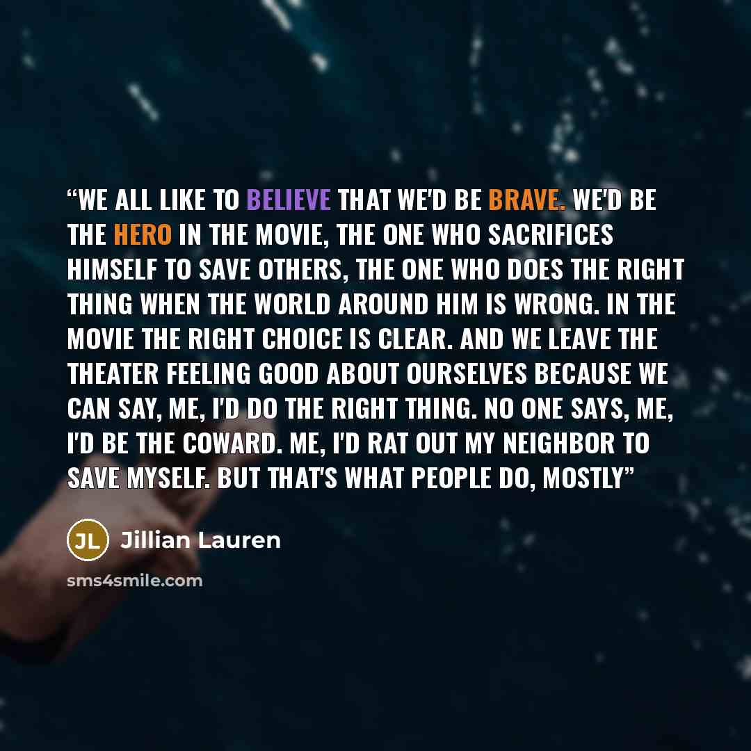 “We all like to believe that we'd be brave. We'd be the hero in the movie, the one who sacrifices himself to save others, the one who does the right thing when the world around him is wrong. In the movie the right choice is clear. And we leave the theater feeling good about ourselves because we can…” quote by Jillian Lauren