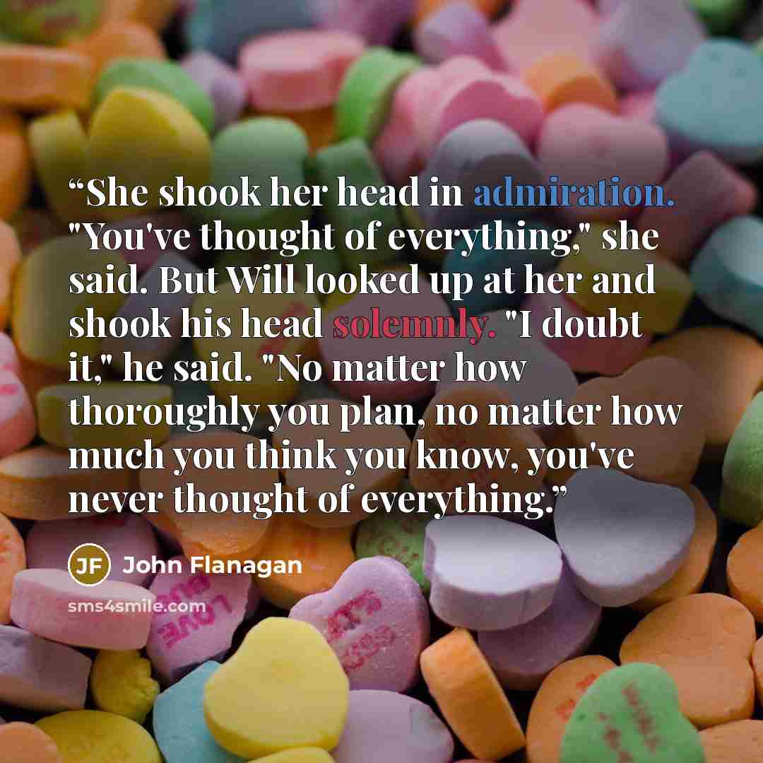 “She shook her head in admiration. "You've thought of everything," she said. But Will looked up at her and shook his head solemnly. "I doubt it," he said. "No matter how thoroughly you plan, no matter how much you think you know, you've never thought of everything.” quote by John Flanagan