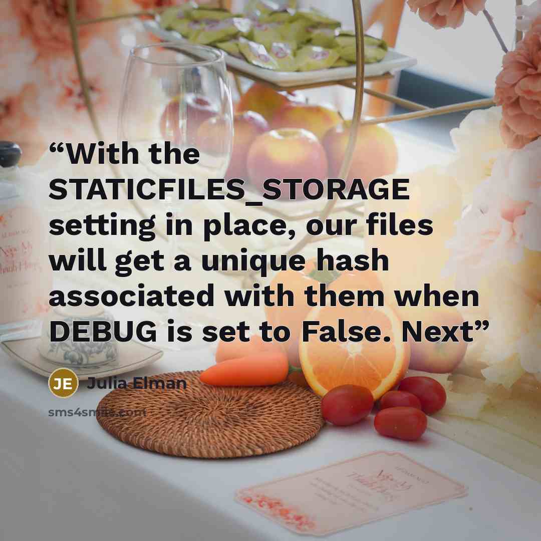 “With the STATICFILES_STORAGE setting in place, our files will get a unique hash associated with them when DEBUG is set to False. Next” quote by Julia Elman