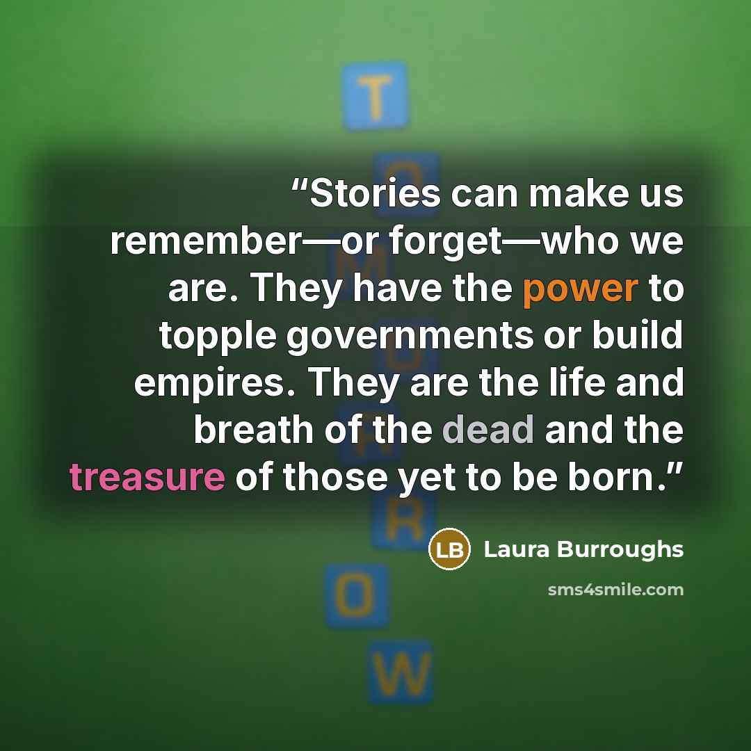 “Stories can make us remember—or forget—who we are. They have the power to topple governments or build empires. They are the life and breath of the dead and the treasure of those yet to be born.” quote by Laura Burroughs