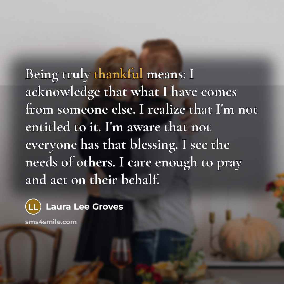 “Being truly thankful means: I acknowledge that what I have comes from someone else. I realize that I'm not entitled to it. I'm aware that not everyone has that blessing. I see the needs of others. I care enough to pray and act on their behalf.” quote by Laura Lee Groves