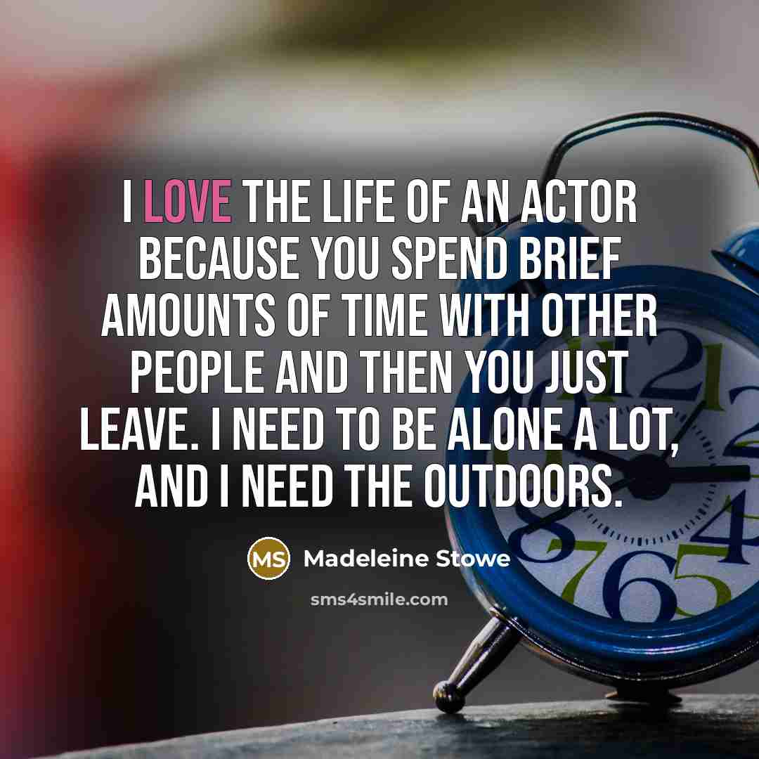 “I love the life of an actor because you spend brief amounts of time with other people and then you just leave. I need to be alone a lot, and I need the outdoors.” quote by Madeleine Stowe