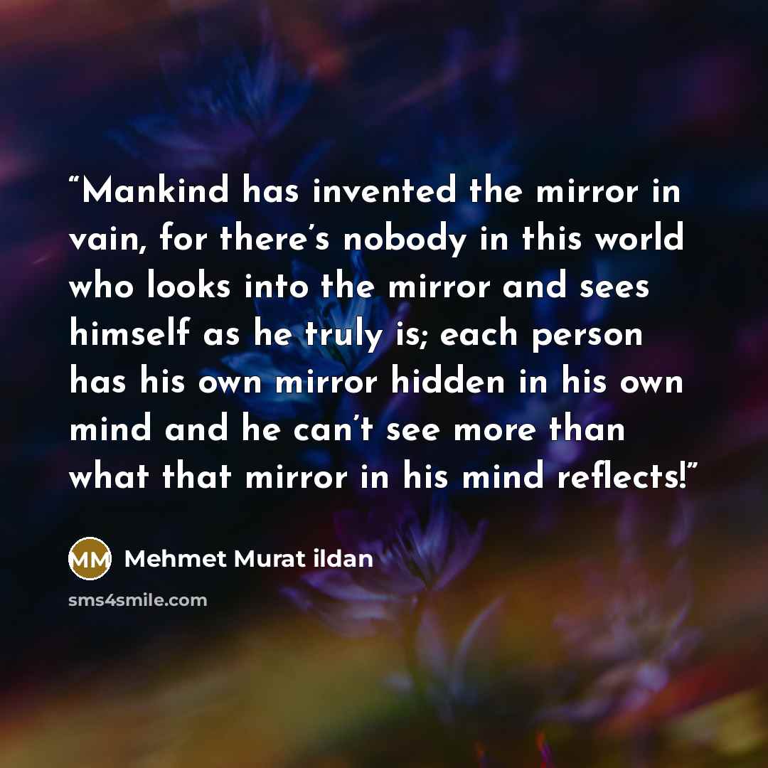 “Mankind has invented the mirror in vain, for there’s nobody in this world who looks into the mirror and sees himself as he truly is; each person has his own mirror hidden in his own mind and he can’t see more than what that mirror in his mind reflects!” quote by Mehmet Murat ildan