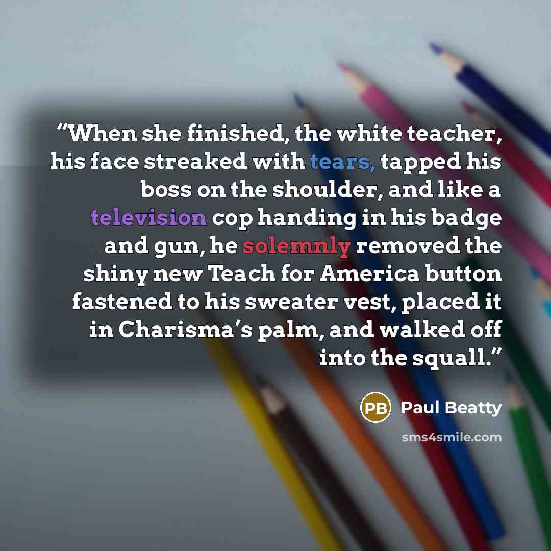 “When she finished, the white teacher, his face streaked with tears, tapped his boss on the shoulder, and like a television cop handing in his badge and gun, he solemnly removed the shiny new Teach for America button fastened to his sweater vest, placed it in Charisma’s palm, and walked off into…” quote by Paul Beatty