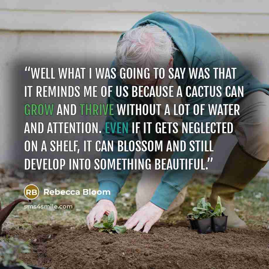 “Well what I was going to say was that it reminds me of us because a cactus can grow and thrive without a lot of water and attention. Even if it gets neglected on a shelf, it can blossom and still develop into something beautiful.” quote by Rebecca Bloom
