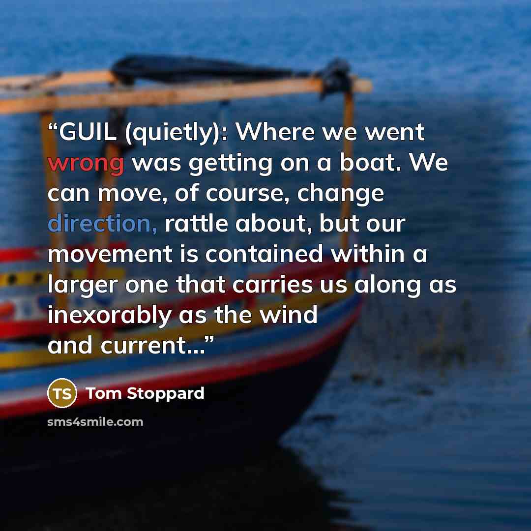 “GUIL (quietly): Where we went wrong was getting on a boat. We can move, of course, change direction, rattle about, but our movement is contained within a larger one that carries us along as inexorably as the wind and current…” quote by Tom Stoppard