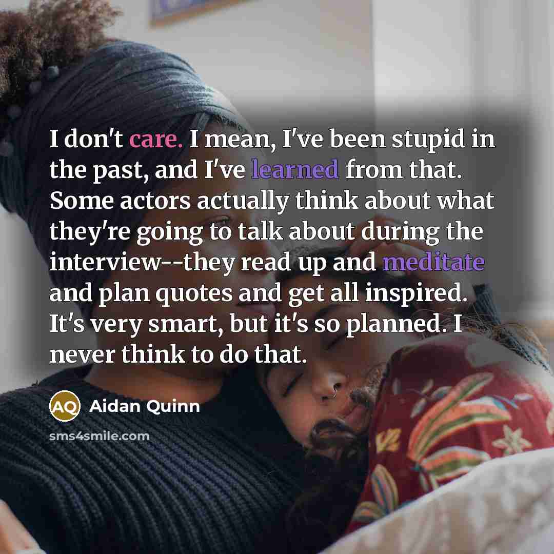 “I don't care. I mean, I've been stupid in the past, and I've learned from that. Some actors actually think about what they're going to talk about during the interview--they read up and meditate and plan quotes and get all inspired. It's very smart, but it's so planned. I never think to do that.” quote by Aidan Quinn
