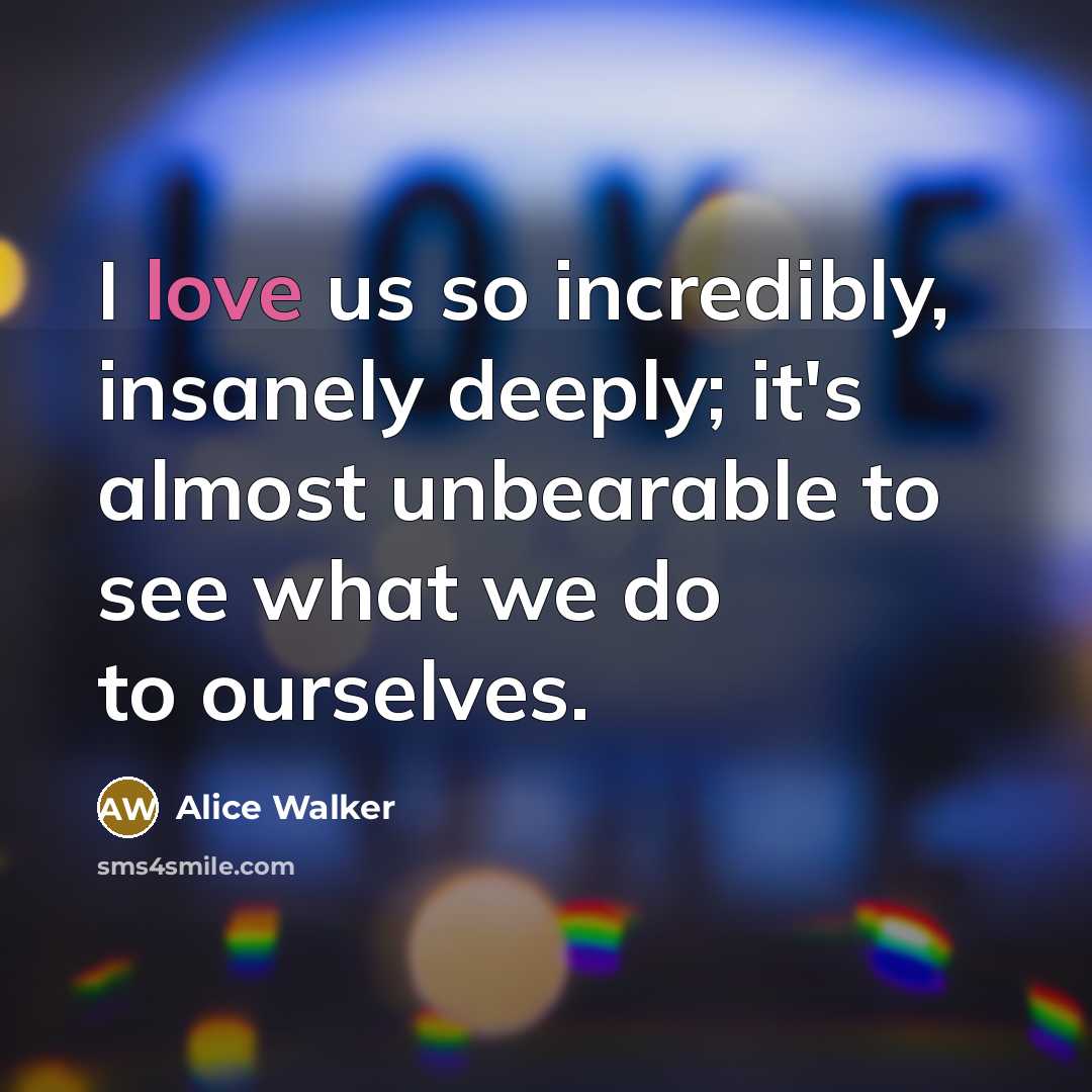 “I love us so incredibly, insanely deeply; it's almost unbearable to see what we do to ourselves.” quote by Alice Walker