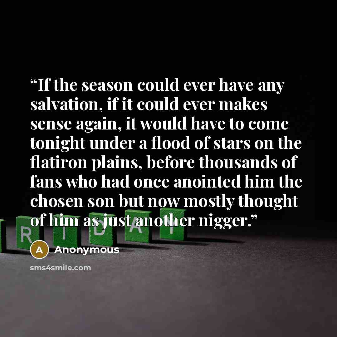“If the season could ever have any salvation, if it could ever makes sense again, it would have to come tonight under a flood of stars on the flatiron plains, before thousands of fans who had once anointed him the chosen son but now mostly thought of him as just another nigger.” quote by Anonymous