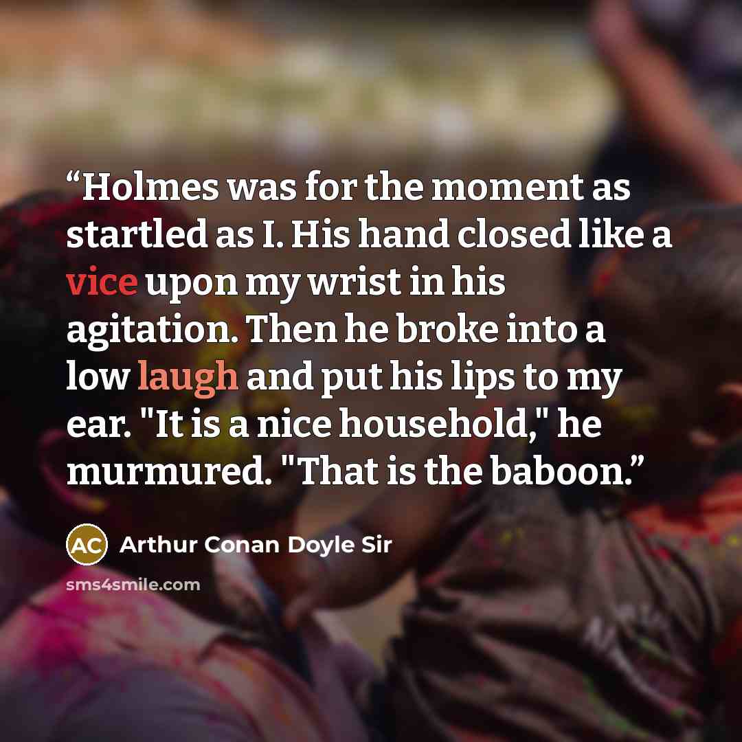 “Holmes was for the moment as startled as I. His hand closed like a vice upon my wrist in his agitation. Then he broke into a low laugh and put his lips to my ear. "It is a nice household," he murmured. "That is the baboon.” quote by Arthur Conan Doyle Sir