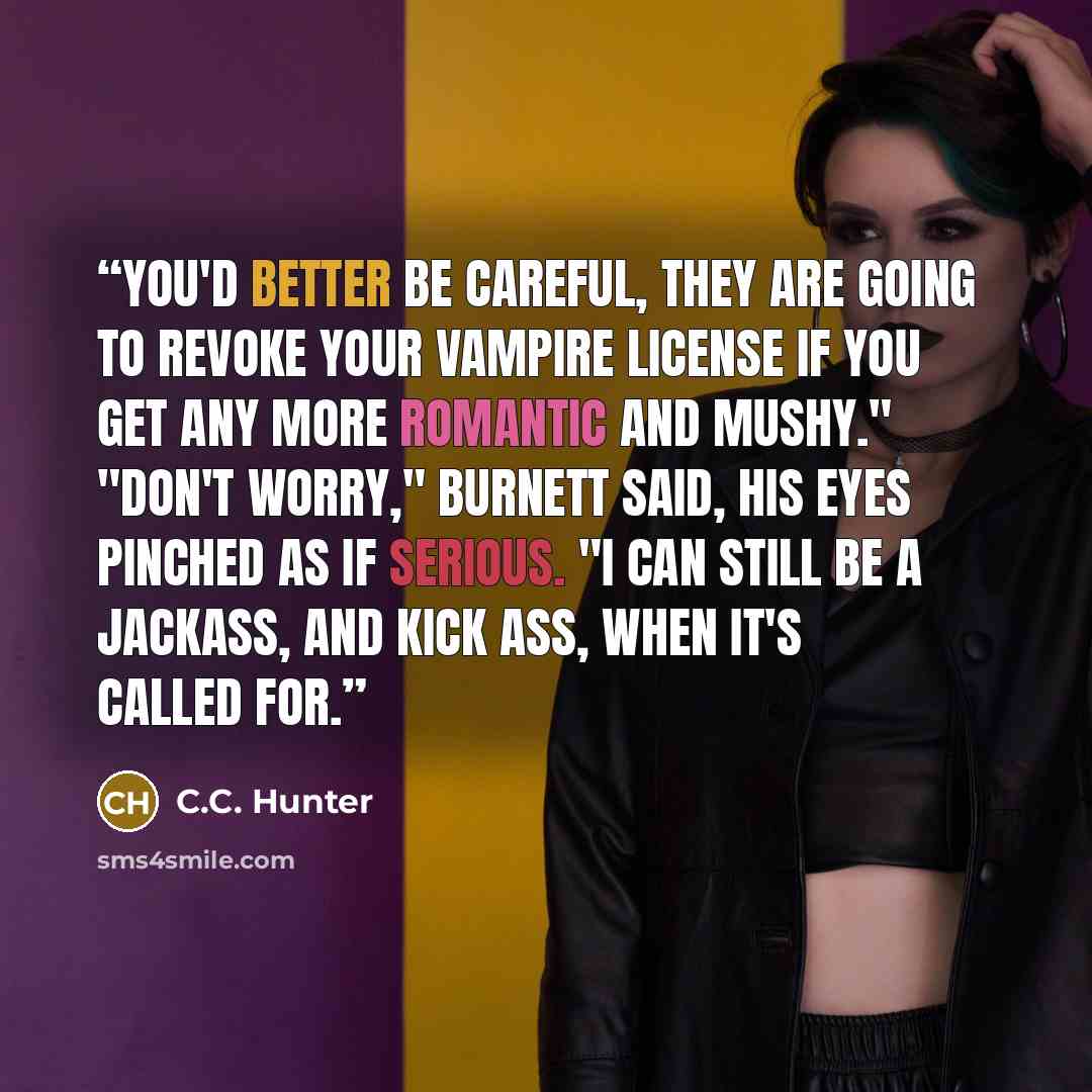 “You'd better be careful, they are going to revoke your vampire license if you get any more romantic and mushy." "Don't worry," Burnett said, his eyes pinched as if serious. "I can still be a jackass, and kick ass, when it's called for.” quote by C.C. Hunter