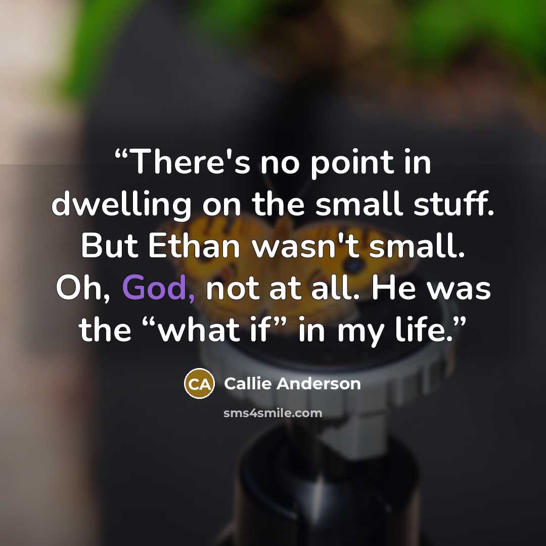“There's no point in dwelling on the small stuff. But Ethan wasn't small. Oh, God, not at all. He was the “what if” in my life.” quote by Callie Anderson