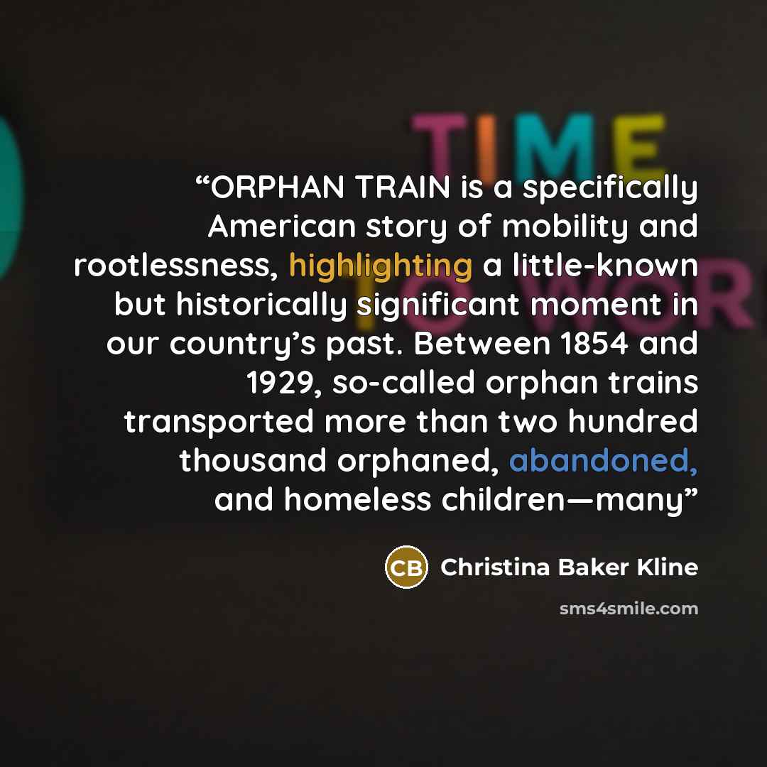 “ORPHAN TRAIN is a specifically American story of mobility and rootlessness, highlighting a little-known but historically significant moment in our country’s past. Between 1854 and 1929, so-called orphan trains transported more than two hundred thousand orphaned, abandoned, and homeless children—many” quote by Christina Baker Kline