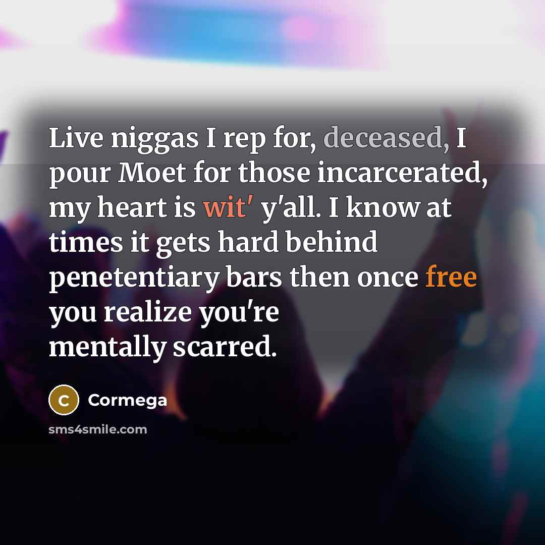 “Live niggas I rep for, deceased, I pour Moet for those incarcerated, my heart is wit' y'all. I know at times it gets hard behind penetentiary bars then once free you realize you're mentally scarred.” quote by Cormega
