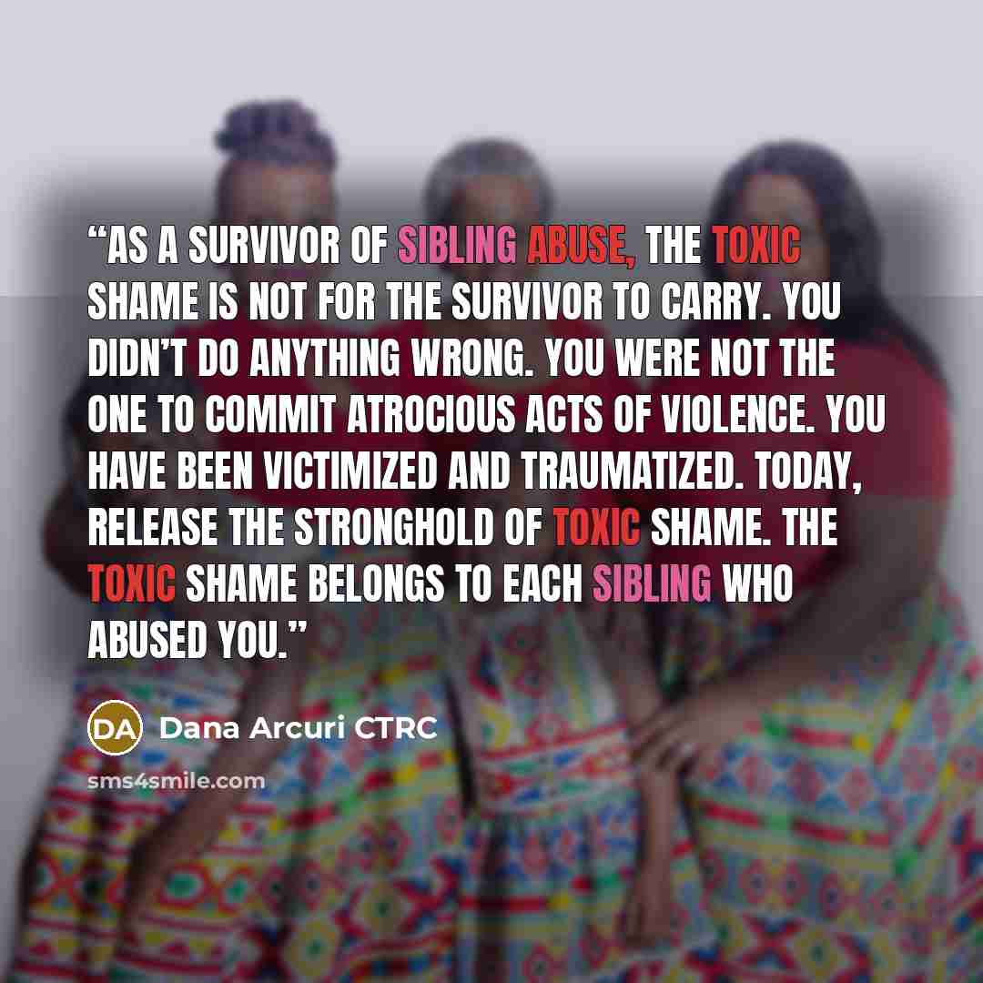 “As a survivor of sibling abuse, the toxic shame is not for the survivor to carry. You didn’t do anything wrong. You were not the one to commit atrocious acts of violence. You have been victimized and traumatized. Today, release the stronghold of toxic shame. The toxic shame belongs to each sibling…” quote by Dana Arcuri CTRC