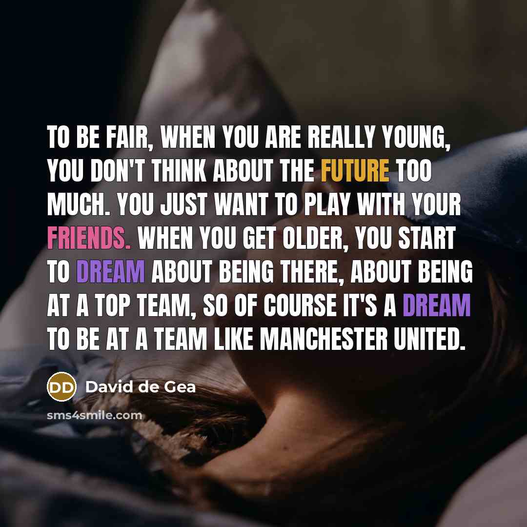 “To be fair, when you are really young, you don't think about the future too much. You just want to play with your friends. When you get older, you start to dream about being there, about being at a top team, so of course it's a dream to be at a team like Manchester United.” quote by David de Gea