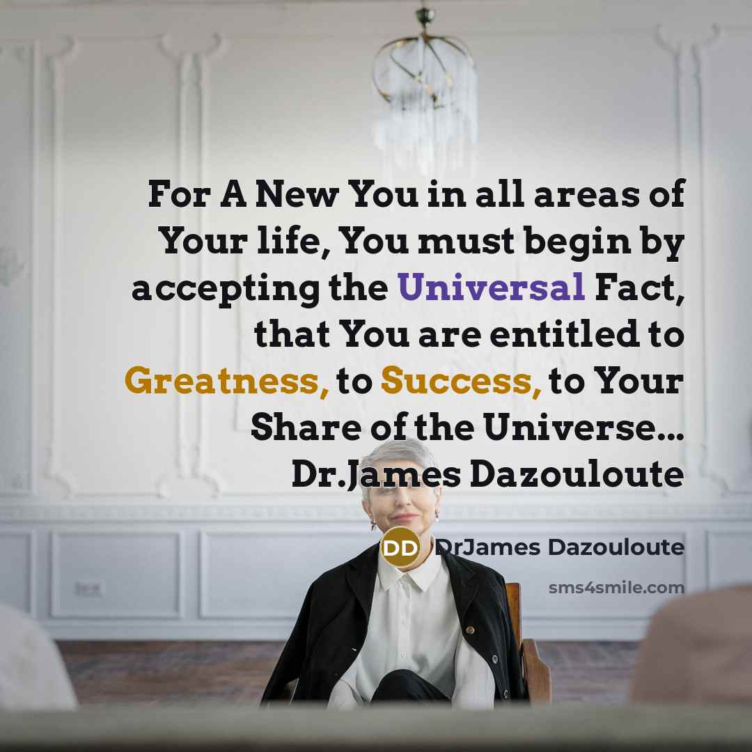 “For A New You in all areas of Your life, You must begin by accepting the Universal Fact, that You are entitled to Greatness, to Success, to Your Share of the Universe... Dr.James Dazouloute” quote by DrJames Dazouloute