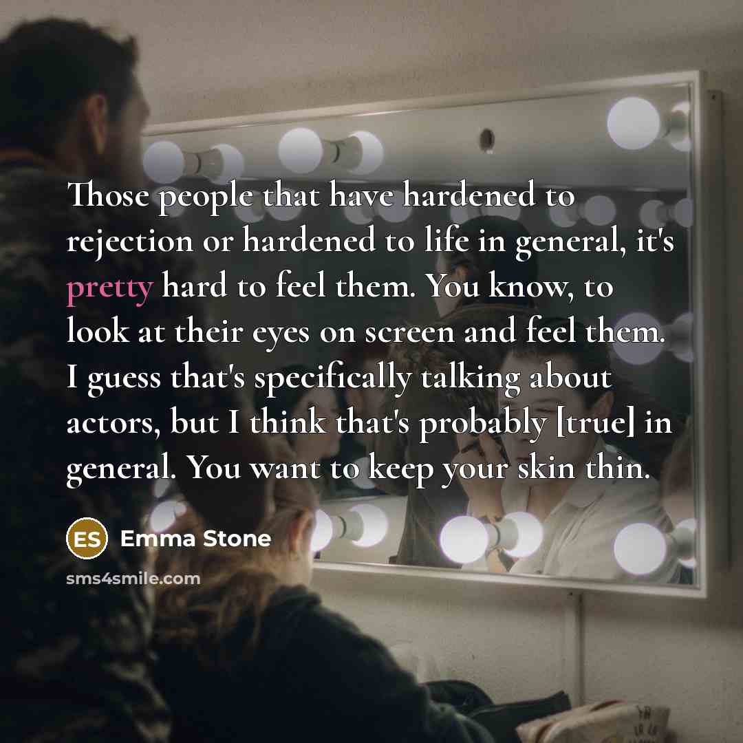 “Those people that have hardened to rejection or hardened to life in general, it's pretty hard to feel them. You know, to look at their eyes on screen and feel them. I guess that's specifically talking about actors, but I think that's probably [true] in general. You want to keep your skin thin.” quote by Emma Stone