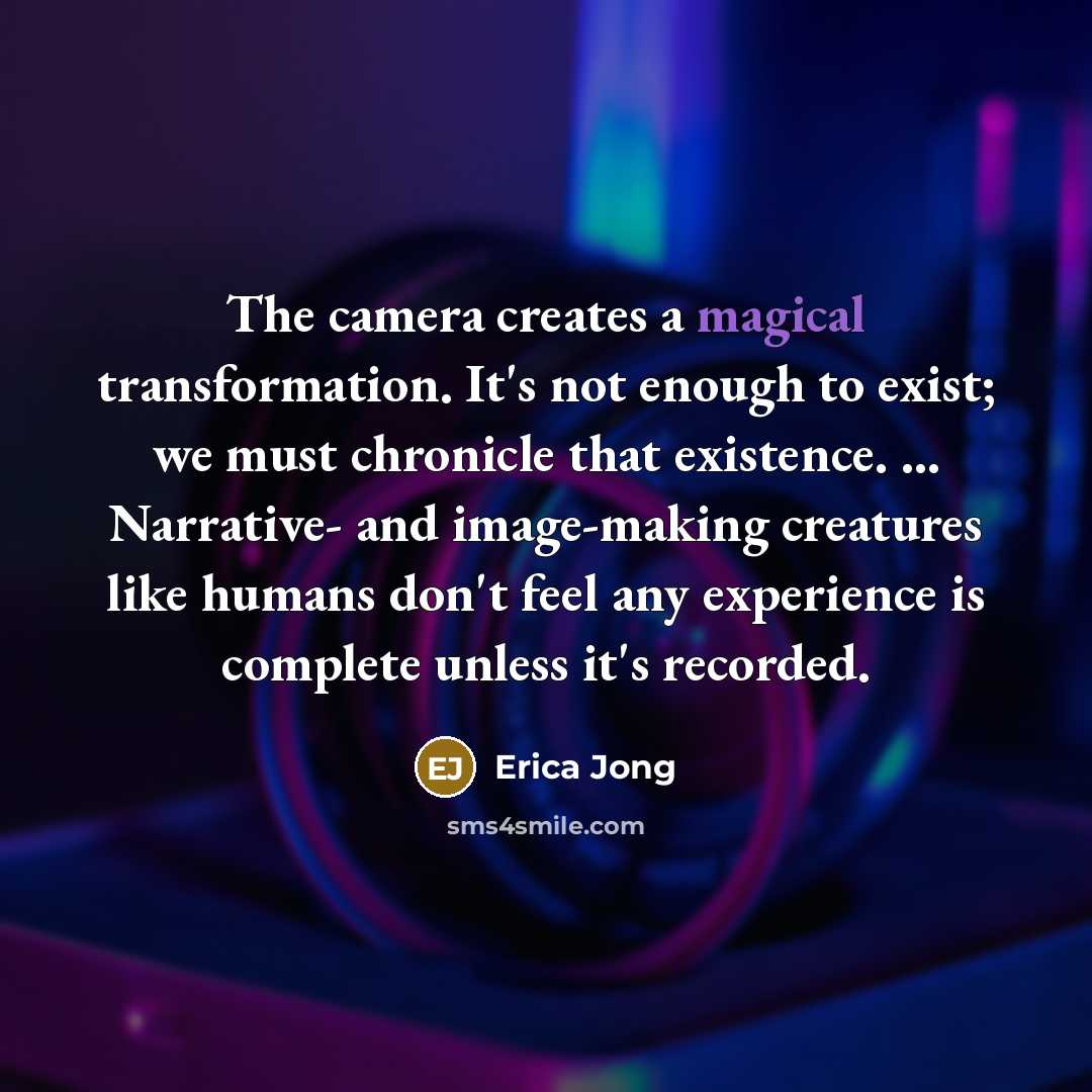 “The camera creates a magical transformation. It's not enough to exist; we must chronicle that existence. ... Narrative- and image-making creatures like humans don't feel any experience is complete unless it's recorded.” quote by Erica Jong