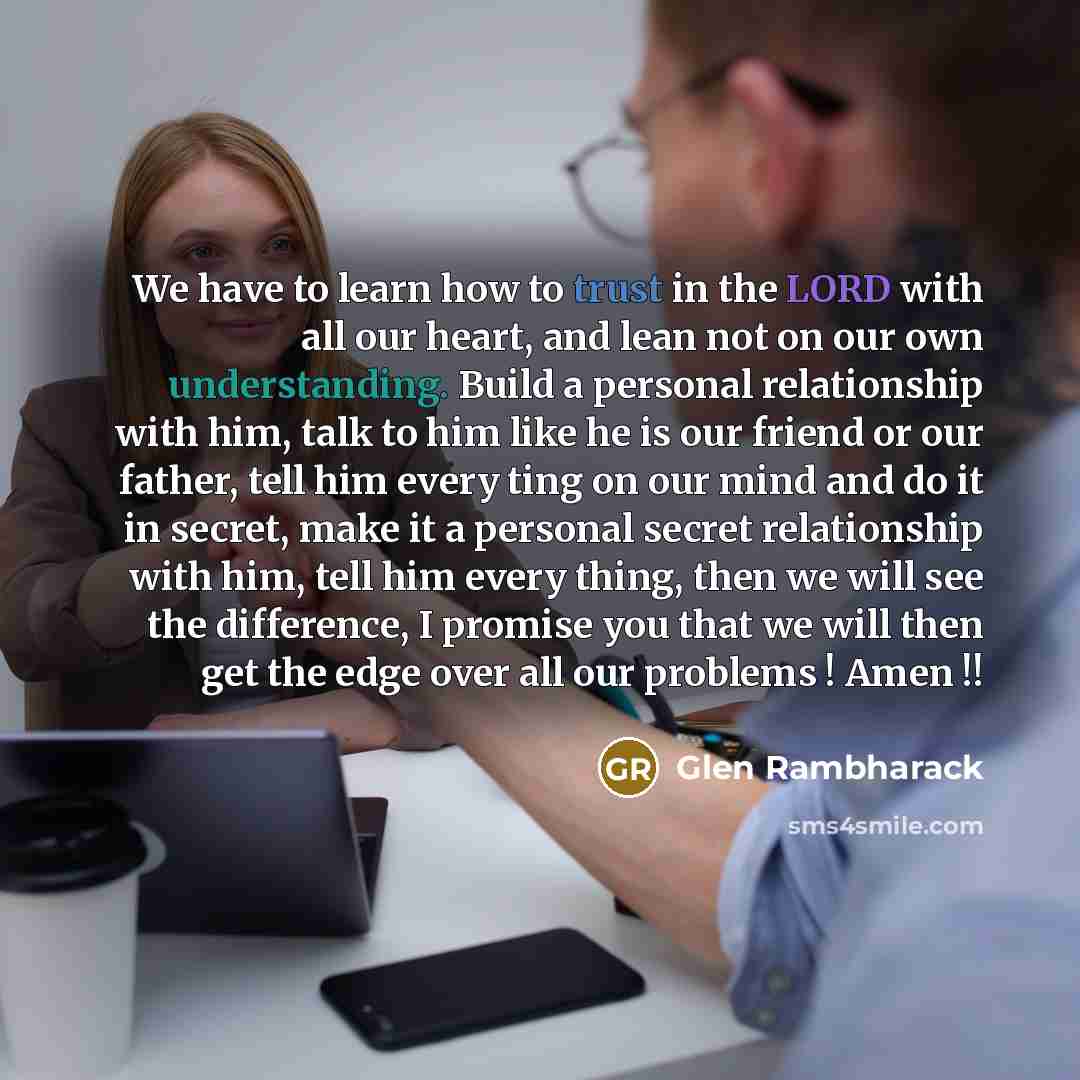 “We have to learn how to trust in the LORD with all our heart, and lean not on our own understanding. Build a personal relationship with him, talk to him like he is our friend or our father, tell him every ting on our mind and do it in secret, make it a personal secret relationship with him, tell…” quote by Glen Rambharack