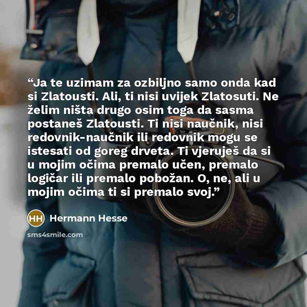 “Ja te uzimam za ozbiljno samo onda kad si Zlatousti. Ali, ti nisi uvijek Zlatosuti. Ne želim ništa drugo osim toga da sasma postaneš Zlatousti. Ti nisi naučnik, nisi redovnik-naučnik ili redovnik mogu se istesati od goreg drveta. Ti vjeruješ da si u mojim očima premalo učen, premalo logičar ili…” quote by Hermann Hesse