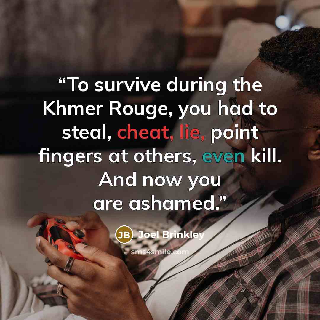 “To survive during the Khmer Rouge, you had to steal, cheat, lie, point fingers at others, even kill. And now you are ashamed.” quote by Joel Brinkley