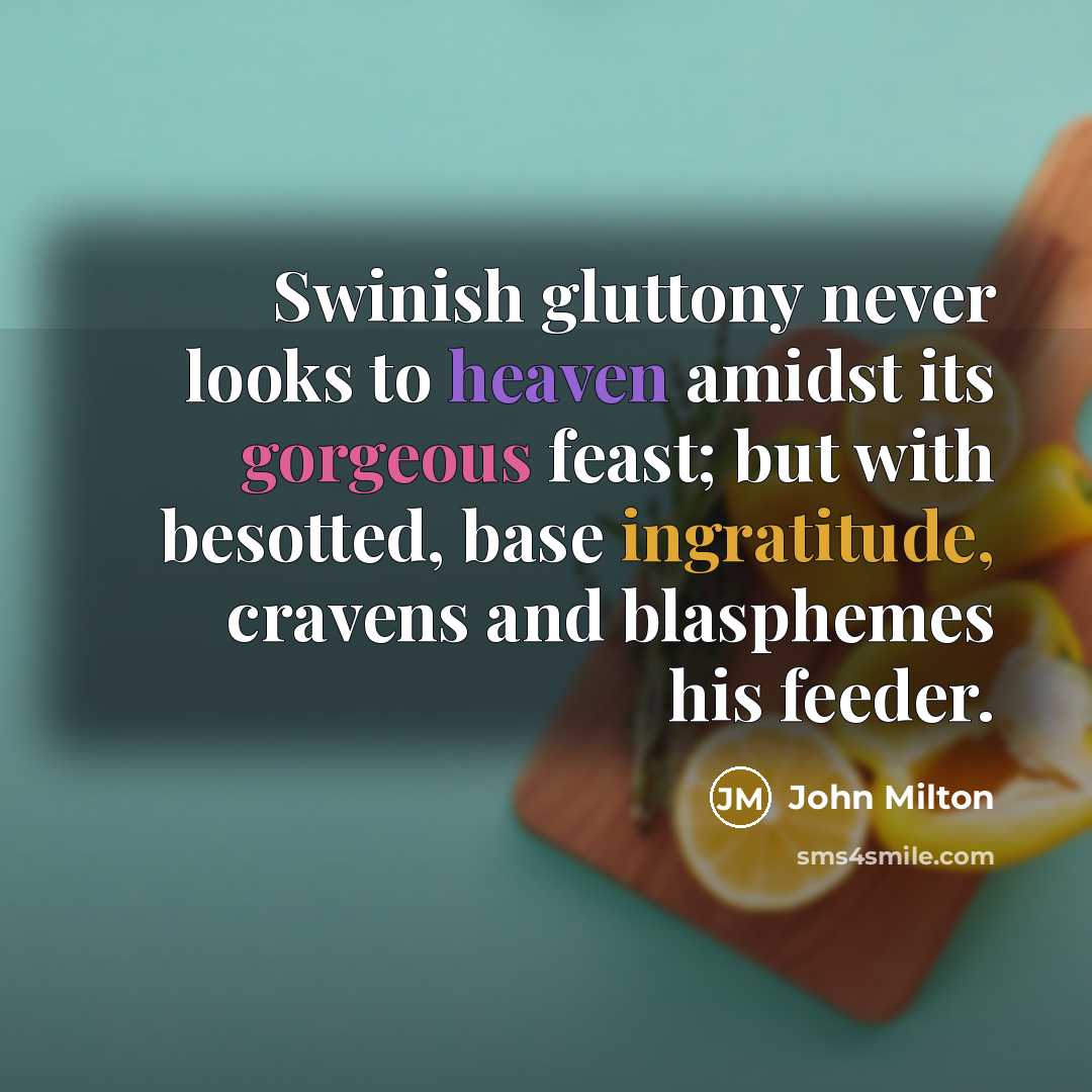 “Swinish gluttony never looks to heaven amidst its gorgeous feast; but with besotted, base ingratitude, cravens and blasphemes his feeder.” quote by John Milton
