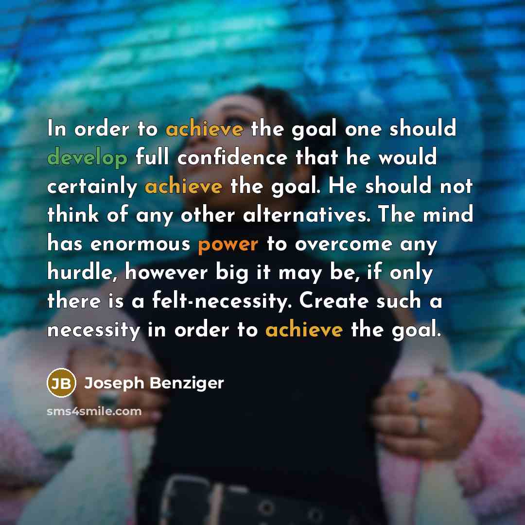 “In order to achieve the goal one should develop full confidence that he would certainly achieve the goal. He should not think of any other alternatives. The mind has enormous power to overcome any hurdle, however big it may be, if only there is a felt-necessity. Create such a necessity in order to…” quote by Joseph Benziger