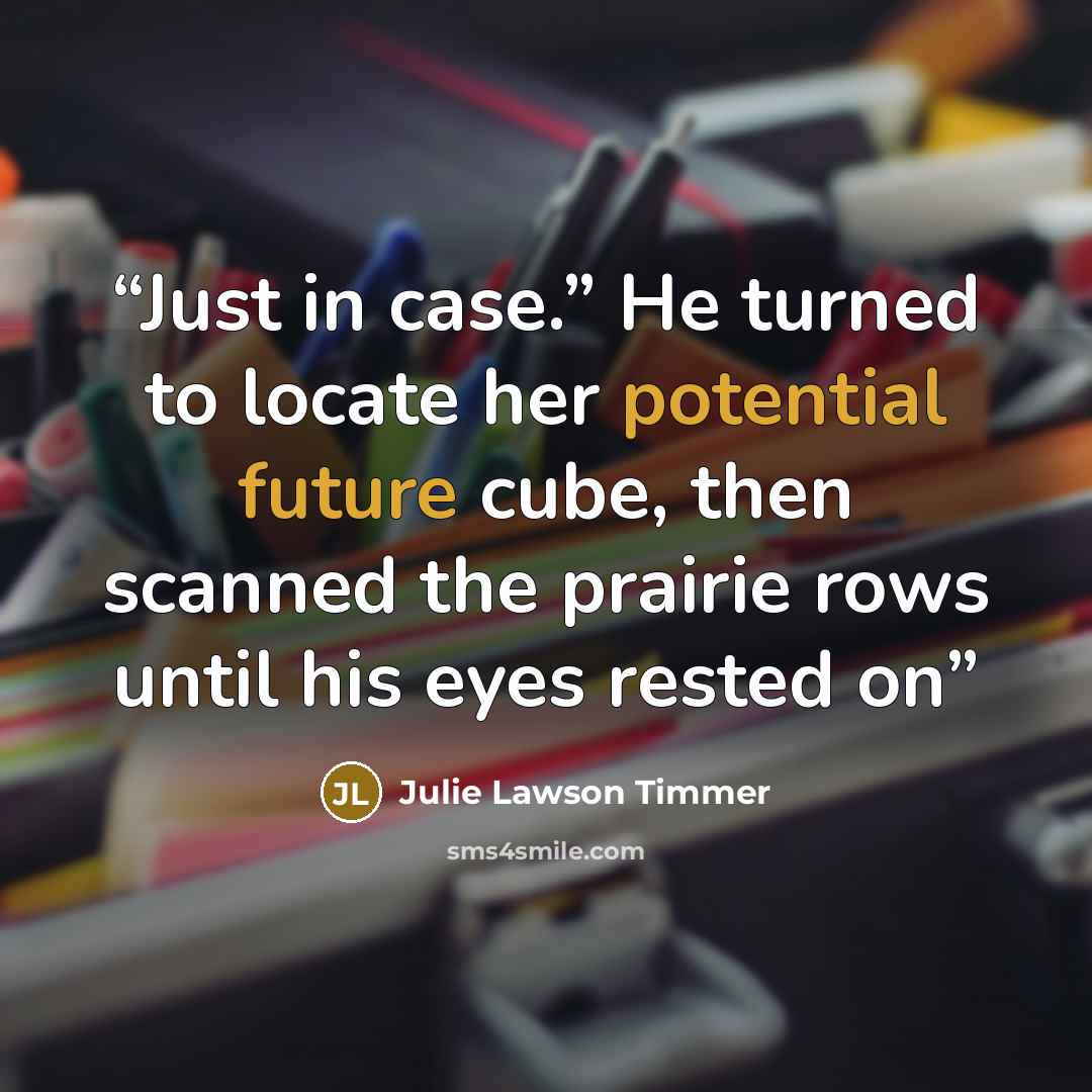 “Just in case.” He turned to locate her potential future cube, then scanned the prairie rows until his eyes rested on” quote by Julie Lawson Timmer