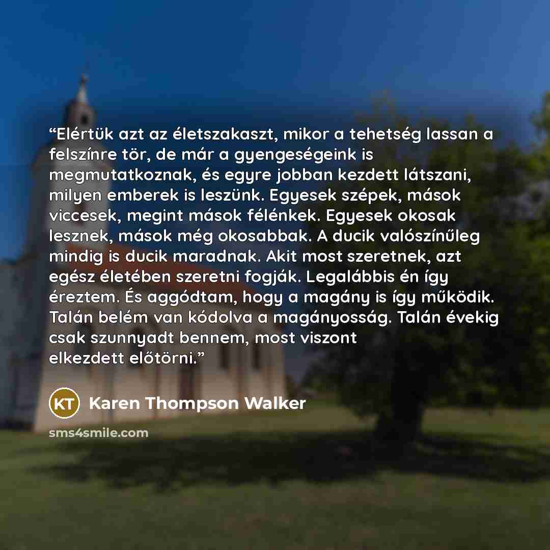 “Elértük azt az életszakaszt, mikor a tehetség lassan a felszínre tör, de már a gyengeségeink is megmutatkoznak, és egyre jobban kezdett látszani, milyen emberek is leszünk. Egyesek szépek, mások viccesek, megint mások félénkek. Egyesek okosak lesznek, mások még okosabbak. A ducik valószínűleg…” quote by Karen Thompson Walker