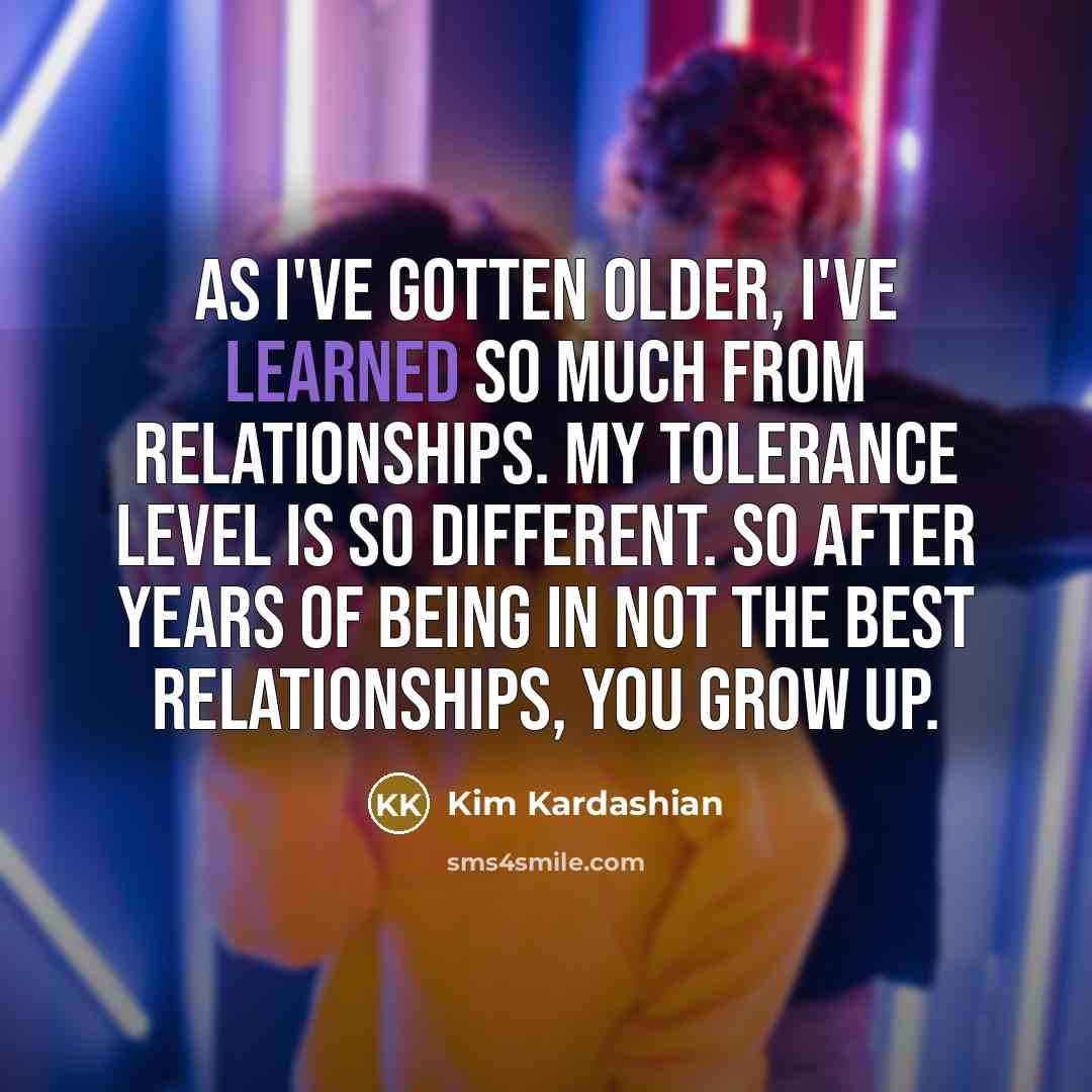 “As I've gotten older, I've learned so much from relationships. My tolerance level is so different. So after years of being in not the best relationships, you grow up.” quote by Kim Kardashian
