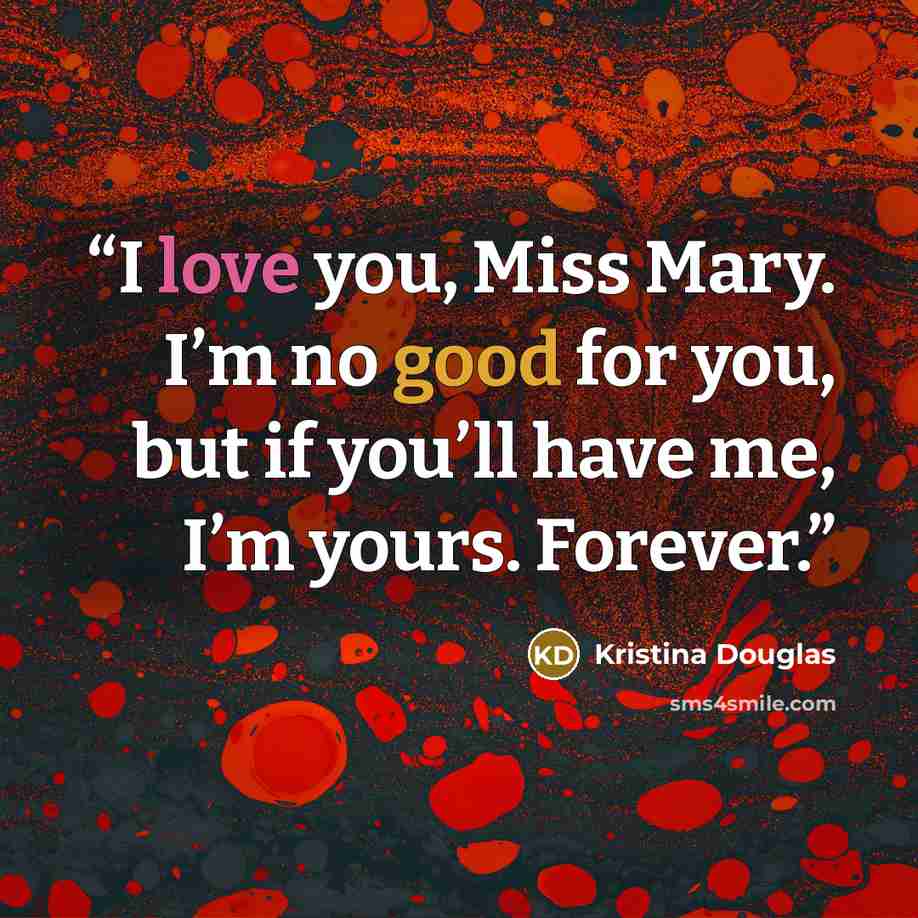 “I love you, Miss Mary. I’m no good for you, but if you’ll have me, I’m yours. Forever.” quote by Kristina Douglas