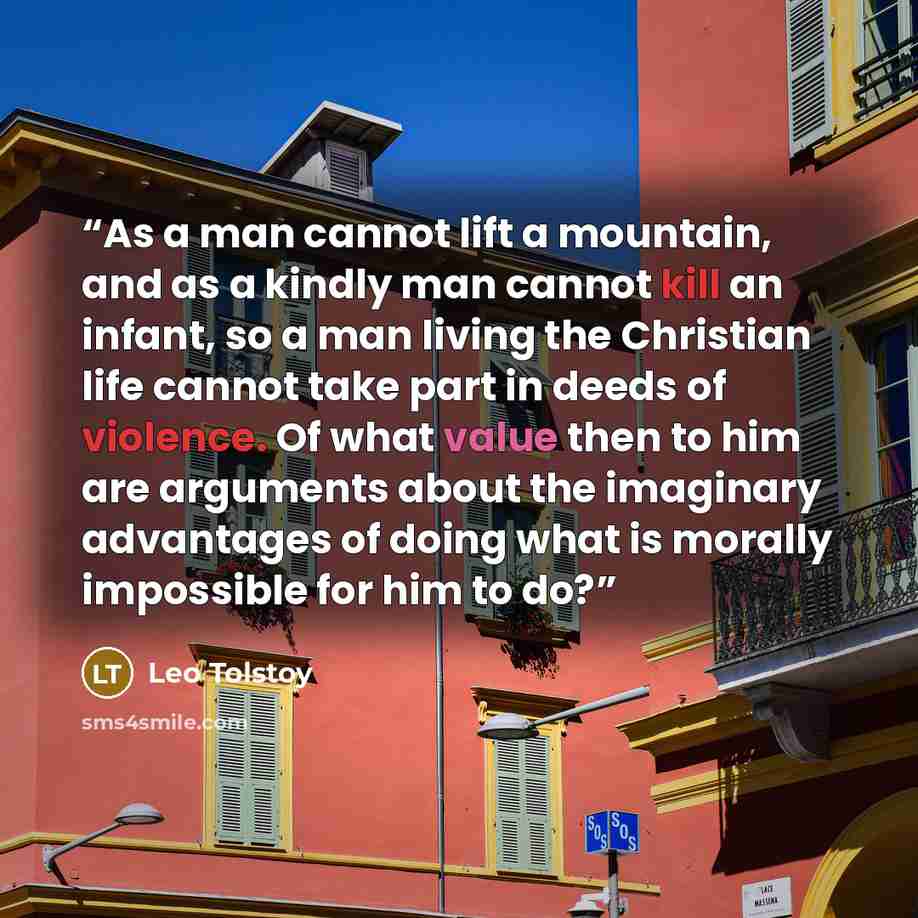 “As a man cannot lift a mountain, and as a kindly man cannot kill an infant, so a man living the Christian life cannot take part in deeds of violence. Of what value then to him are arguments about the imaginary advantages of doing what is morally impossible for him to do?” quote by Leo Tolstoy