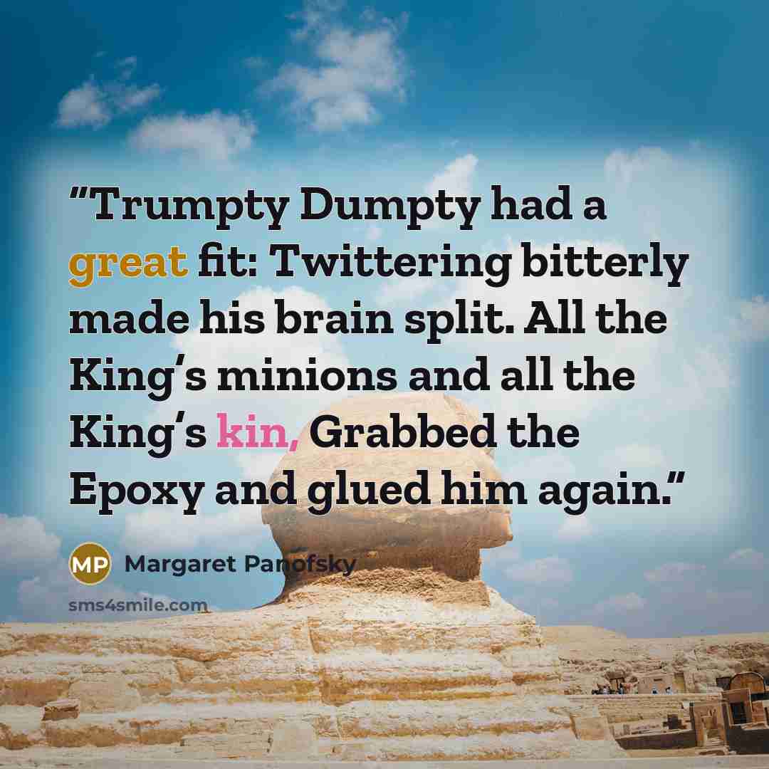 “Trumpty Dumpty had a great fit: Twittering bitterly made his brain split. All the King’s minions and all the King’s kin, Grabbed the Epoxy and glued him again.” quote by Margaret Panofsky