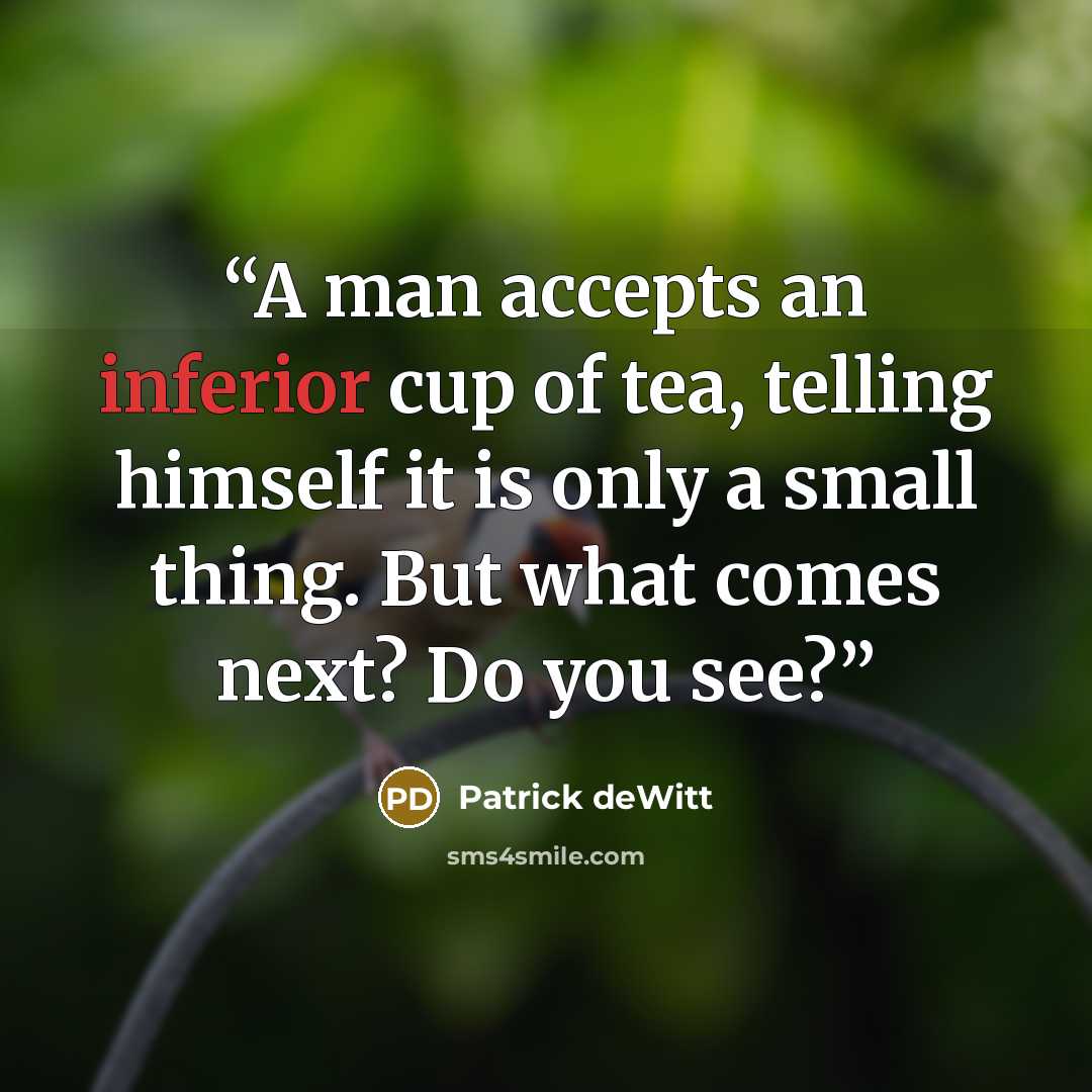 “A man accepts an inferior cup of tea, telling himself it is only a small thing. But what comes next? Do you see?” quote by Patrick deWitt