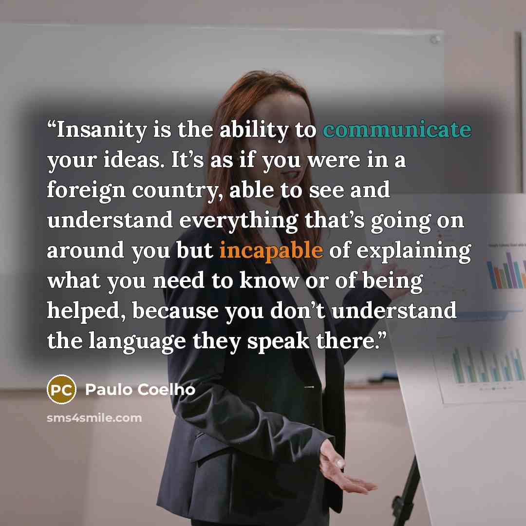 “Insanity is the ability to communicate your ideas. It’s as if you were in a foreign country, able to see and understand everything that’s going on around you but incapable of explaining what you need to know or of being helped, because you don’t understand the language they speak there.” quote by Paulo Coelho