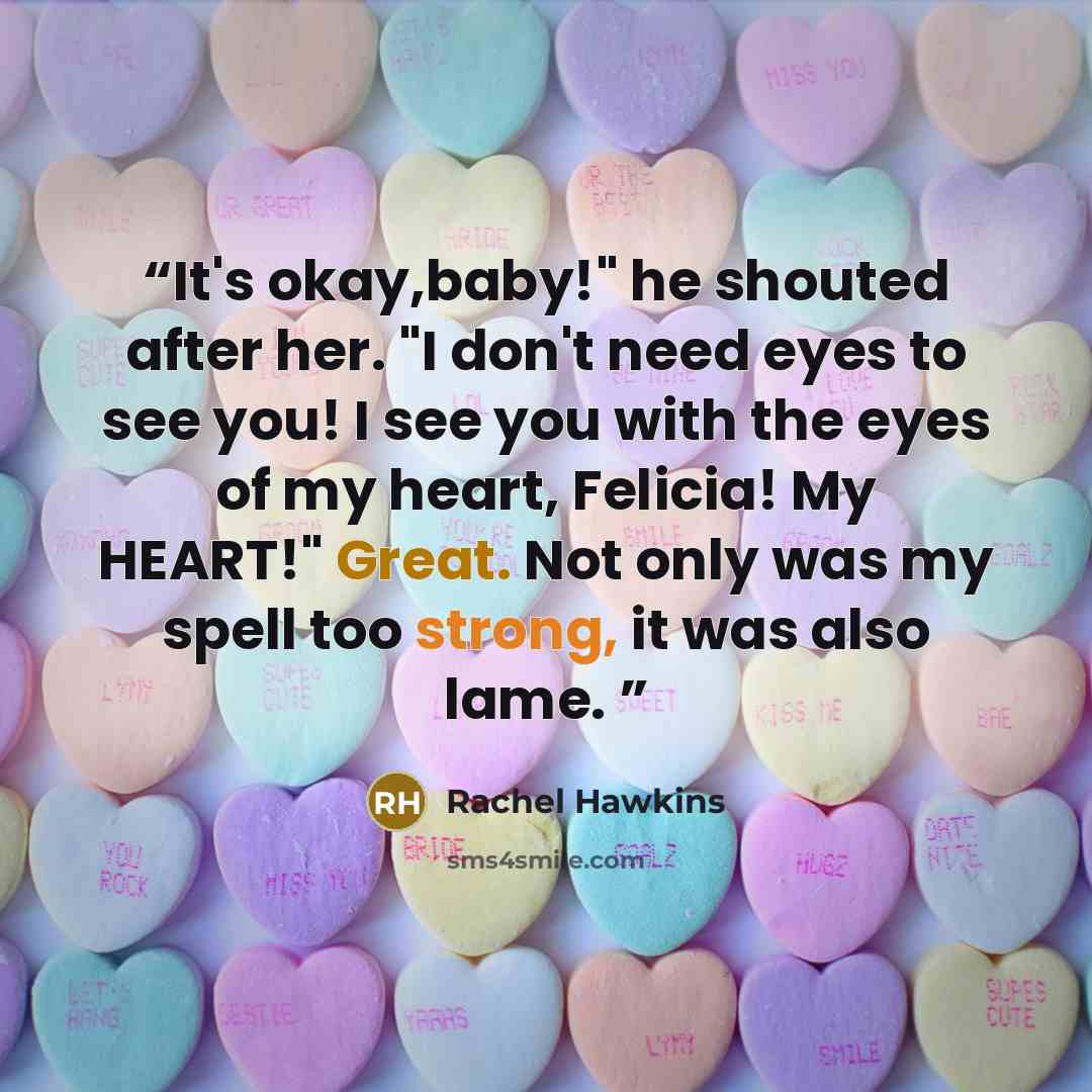 “It's okay,baby!" he shouted after her. "I don't need eyes to see you! I see you with the eyes of my heart, Felicia! My HEART!" Great. Not only was my spell too strong, it was also lame.” quote by Rachel Hawkins