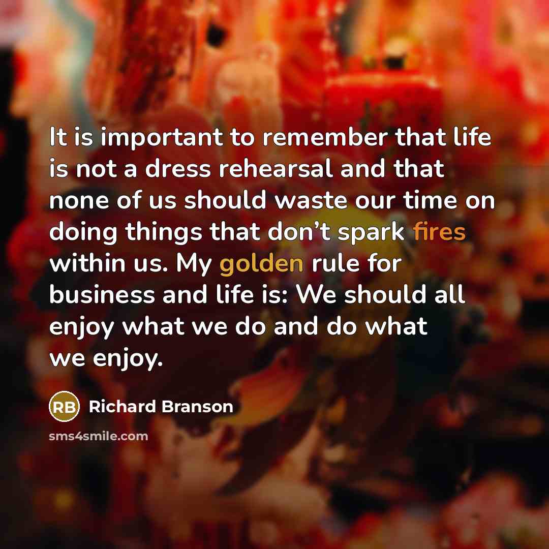 “It is important to remember that life is not a dress rehearsal and that none of us should waste our time on doing things that don’t spark fires within us. My golden rule for business and life is: We should all enjoy what we do and do what we enjoy.” quote by Richard Branson